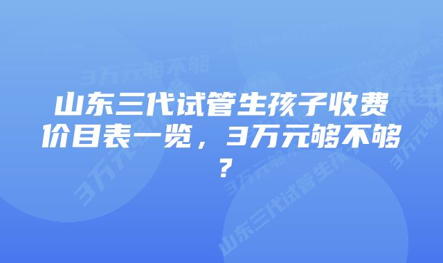 山东三代试管生孩子收费价目表一览，3万元够不够？