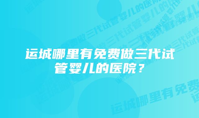 运城哪里有免费做三代试管婴儿的医院？