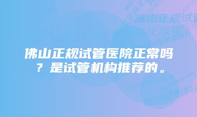 佛山正规试管医院正常吗？是试管机构推荐的。