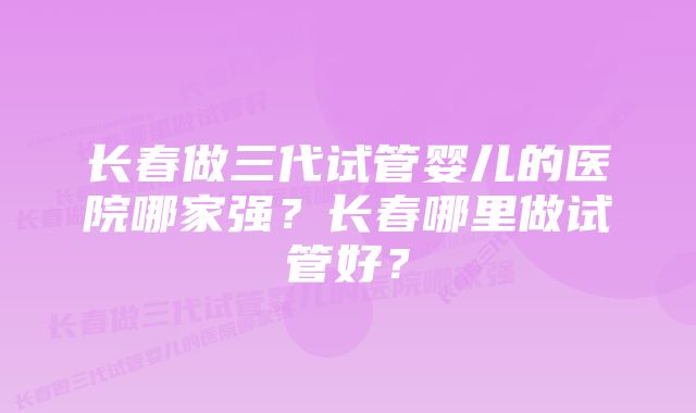 长春做三代试管婴儿的医院哪家强？长春哪里做试管好？