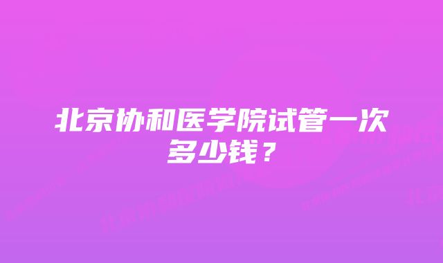 北京协和医学院试管一次多少钱？