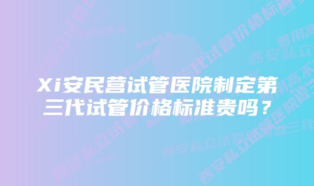 Xi安民营试管医院制定第三代试管价格标准贵吗？