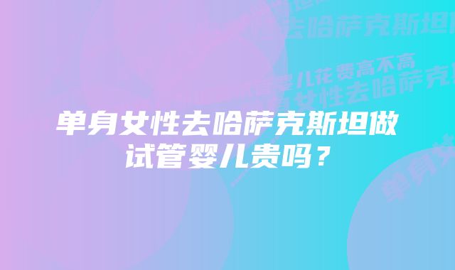 单身女性去哈萨克斯坦做试管婴儿贵吗？