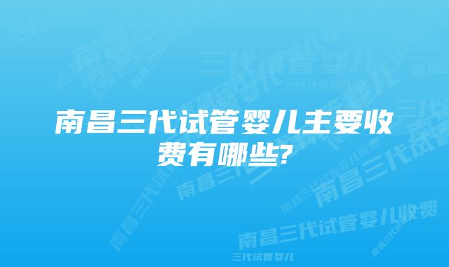 南昌三代试管婴儿主要收费有哪些?