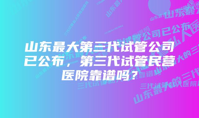 山东最大第三代试管公司已公布，第三代试管民营医院靠谱吗？