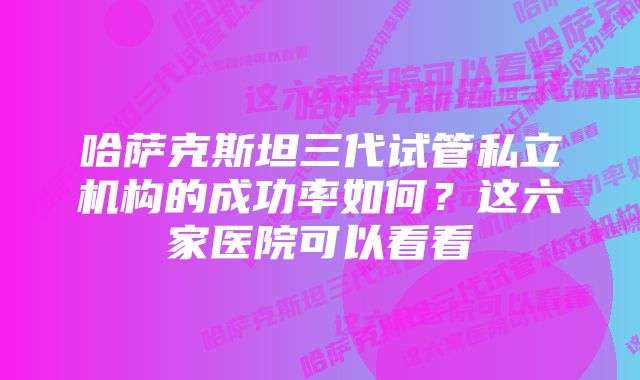 哈萨克斯坦三代试管私立机构的成功率如何？这六家医院可以看看