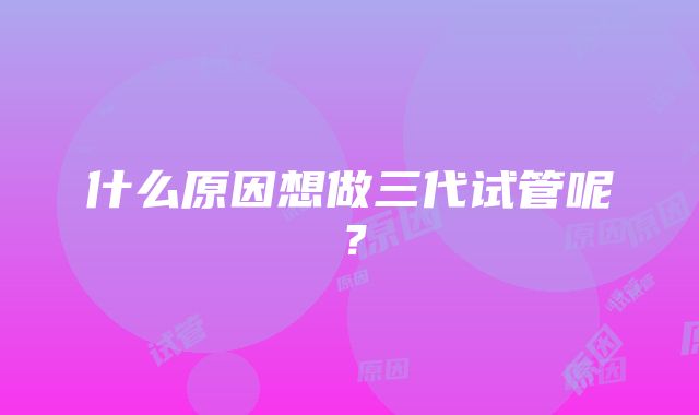 什么原因想做三代试管呢？