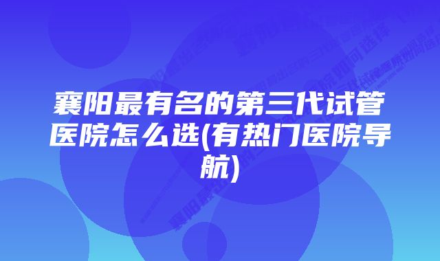 襄阳最有名的第三代试管医院怎么选(有热门医院导航)