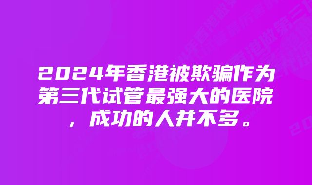 2024年香港被欺骗作为第三代试管最强大的医院，成功的人并不多。