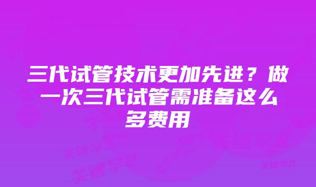 三代试管技术更加先进？做一次三代试管需准备这么多费用