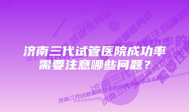 济南三代试管医院成功率需要注意哪些问题？