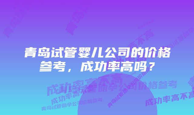 青岛试管婴儿公司的价格参考，成功率高吗？