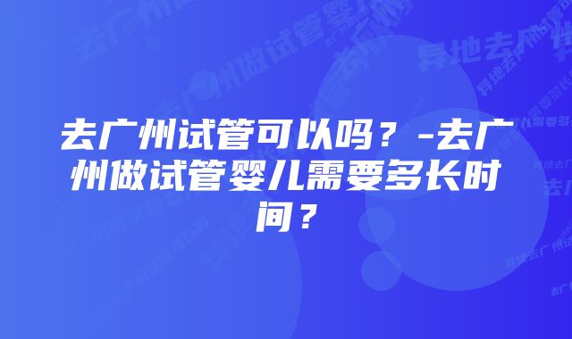 去广州试管可以吗？-去广州做试管婴儿需要多长时间？