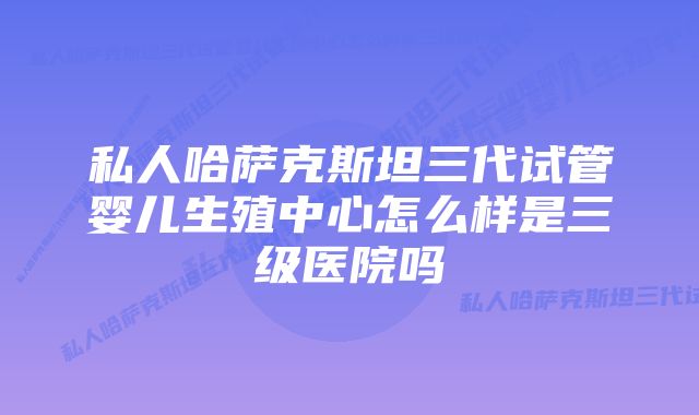 私人哈萨克斯坦三代试管婴儿生殖中心怎么样是三级医院吗