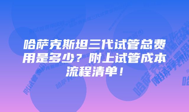 哈萨克斯坦三代试管总费用是多少？附上试管成本流程清单！