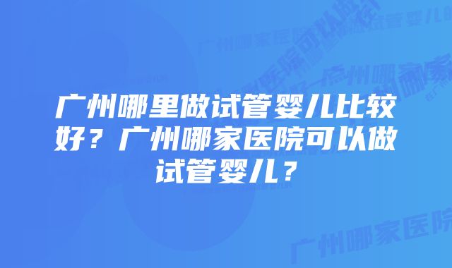 广州哪里做试管婴儿比较好？广州哪家医院可以做试管婴儿？