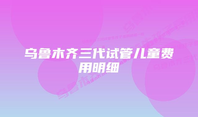 乌鲁木齐三代试管儿童费用明细