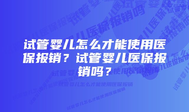 试管婴儿怎么才能使用医保报销？试管婴儿医保报销吗？