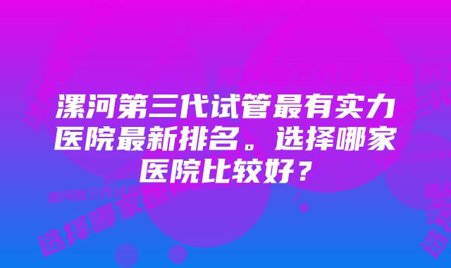 漯河第三代试管最有实力医院最新排名。选择哪家医院比较好？