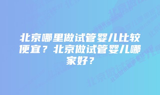 北京哪里做试管婴儿比较便宜？北京做试管婴儿哪家好？