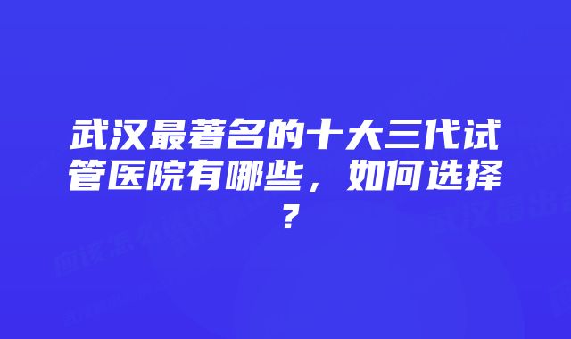 武汉最著名的十大三代试管医院有哪些，如何选择？