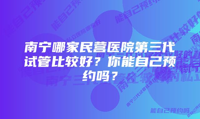 南宁哪家民营医院第三代试管比较好？你能自己预约吗？