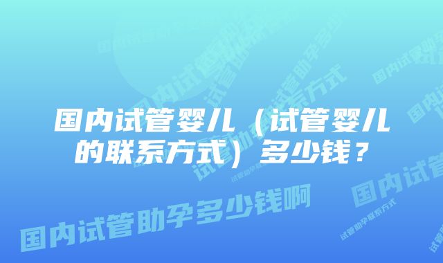 国内试管婴儿（试管婴儿的联系方式）多少钱？