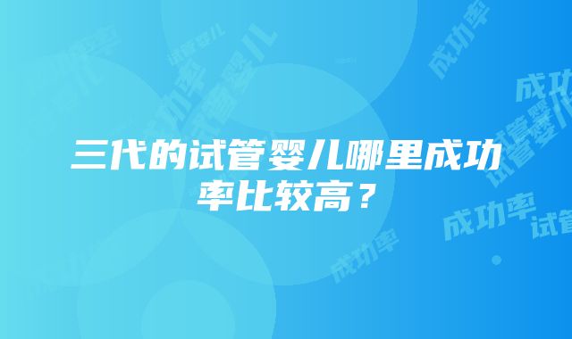 三代的试管婴儿哪里成功率比较高？