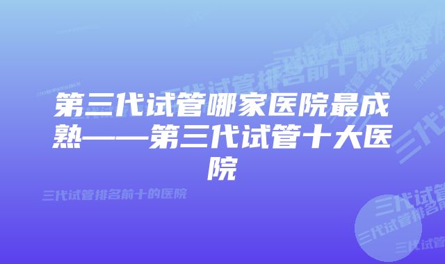 第三代试管哪家医院最成熟——第三代试管十大医院