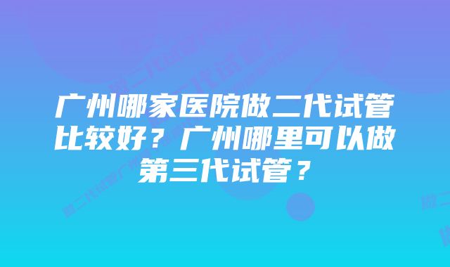 广州哪家医院做二代试管比较好？广州哪里可以做第三代试管？