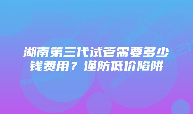 湖南第三代试管需要多少钱费用？谨防低价陷阱