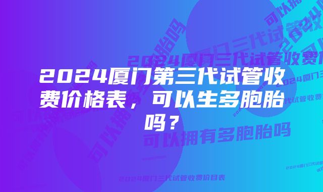 2024厦门第三代试管收费价格表，可以生多胞胎吗？