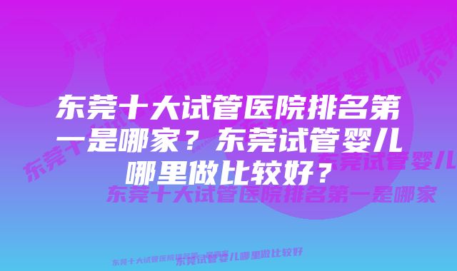 东莞十大试管医院排名第一是哪家？东莞试管婴儿哪里做比较好？