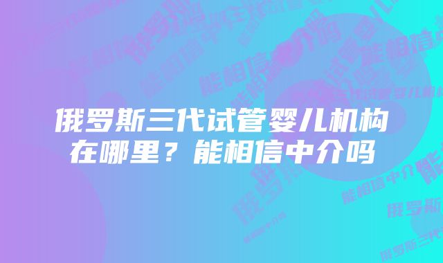 俄罗斯三代试管婴儿机构在哪里？能相信中介吗