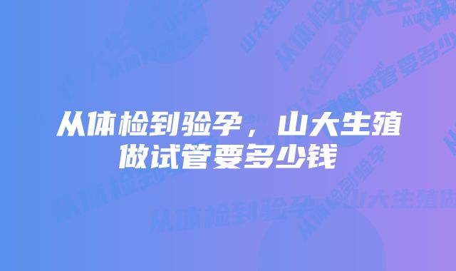 从体检到验孕，山大生殖做试管要多少钱