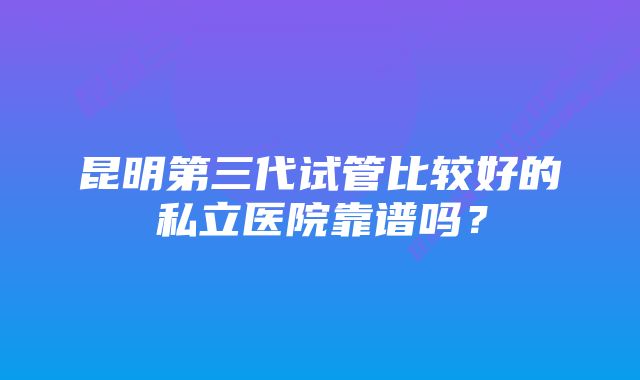 昆明第三代试管比较好的私立医院靠谱吗？