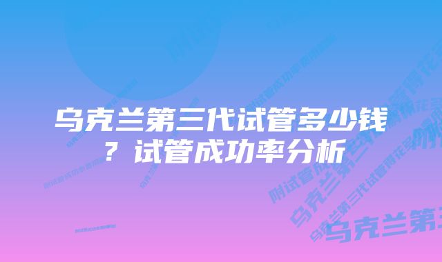 乌克兰第三代试管多少钱？试管成功率分析