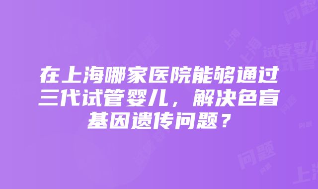 在上海哪家医院能够通过三代试管婴儿，解决色盲基因遗传问题？