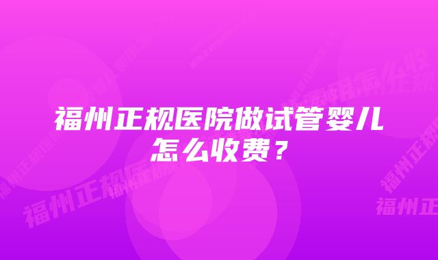 福州正规医院做试管婴儿怎么收费？