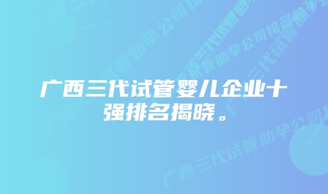 广西三代试管婴儿企业十强排名揭晓。