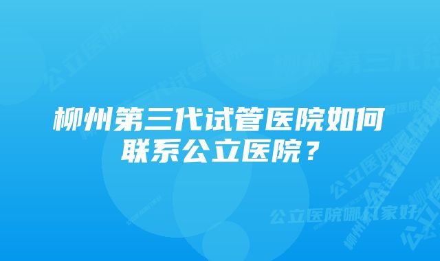 柳州第三代试管医院如何联系公立医院？