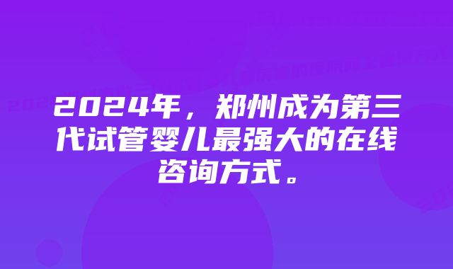 2024年，郑州成为第三代试管婴儿最强大的在线咨询方式。