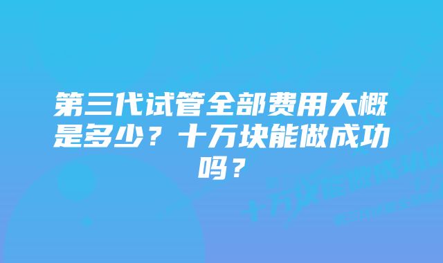 第三代试管全部费用大概是多少？十万块能做成功吗？