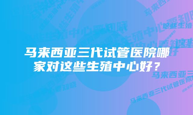 马来西亚三代试管医院哪家对这些生殖中心好？