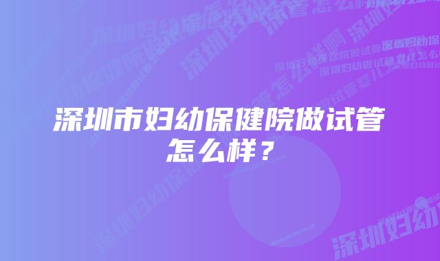 深圳市妇幼保健院做试管怎么样？