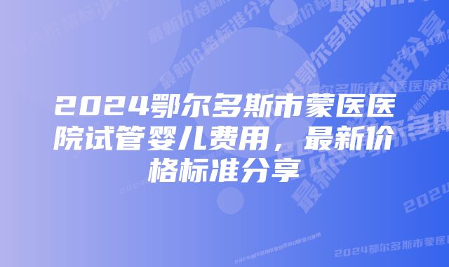 2024鄂尔多斯市蒙医医院试管婴儿费用，最新价格标准分享