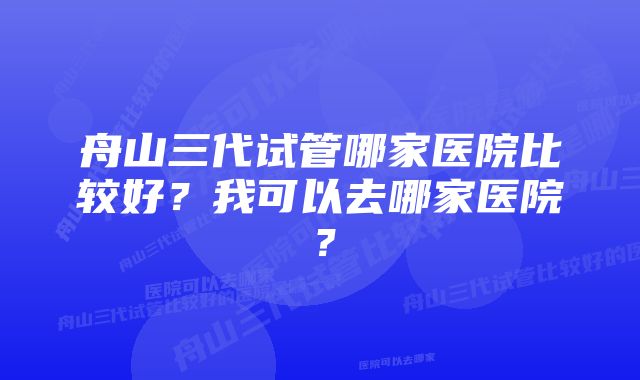 舟山三代试管哪家医院比较好？我可以去哪家医院？