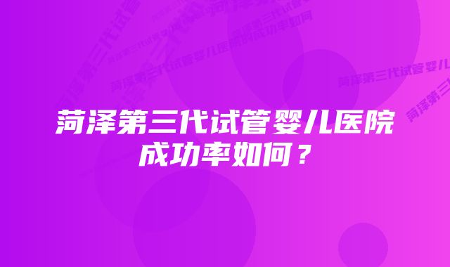 菏泽第三代试管婴儿医院成功率如何？