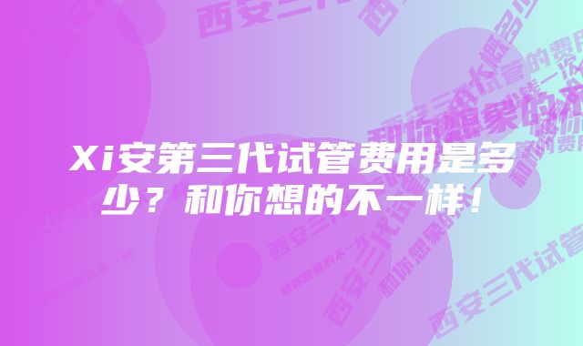 Xi安第三代试管费用是多少？和你想的不一样！