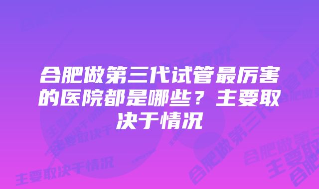 合肥做第三代试管最厉害的医院都是哪些？主要取决于情况